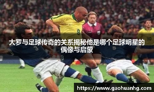 大罗与足球传奇的关系揭秘他是哪个足球明星的偶像与启蒙